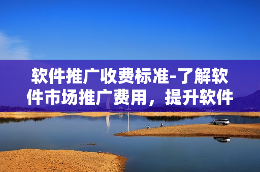 軟件推廣收費(fèi)標(biāo)準(zhǔn)-了解軟件市場推廣費(fèi)用，提升軟件知名度
