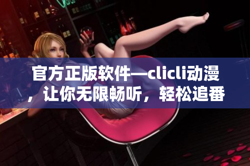 官方正版軟件—clicli動(dòng)漫，讓你無(wú)限暢聽(tīng)，輕松追番