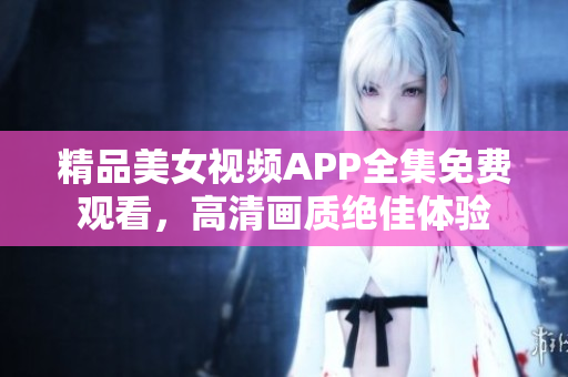 精品美女視頻APP全集免費觀看，高清畫質(zhì)絕佳體驗
