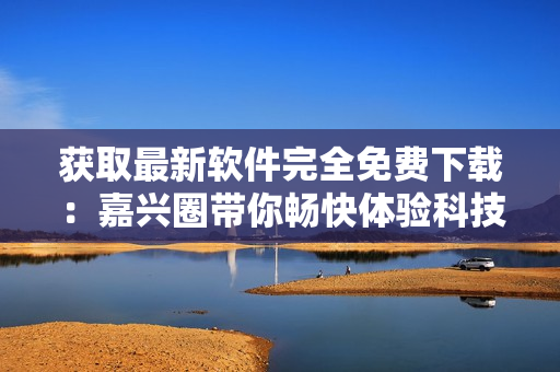 獲取最新軟件完全免費(fèi)下載：嘉興圈帶你暢快體驗科技世界！