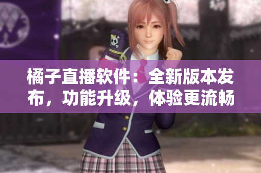 橘子直播軟件：全新版本發(fā)布，功能升級，體驗更流暢