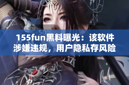 155fun黑料曝光：該軟件涉嫌違規(guī)，用戶隱私存風險