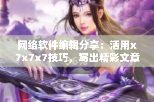 網絡軟件編輯分享：活用x7x7x7技巧，寫出精彩文章！