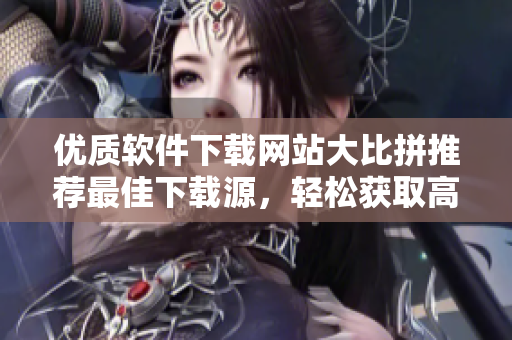 優(yōu)質(zhì)軟件下載網(wǎng)站大比拼推薦最佳下載源，輕松獲取高質(zhì)量應(yīng)用！
