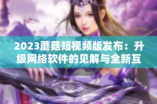 2023蘑菇短視頻版發(fā)布：升級網(wǎng)絡(luò)軟件的見解與全新互動體驗
