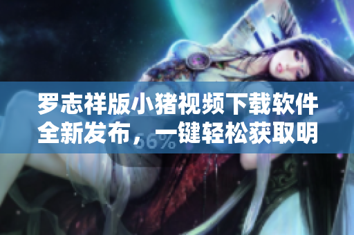 羅志祥版小豬視頻下載軟件全新發(fā)布，一鍵輕松獲取明星獨(dú)家視頻