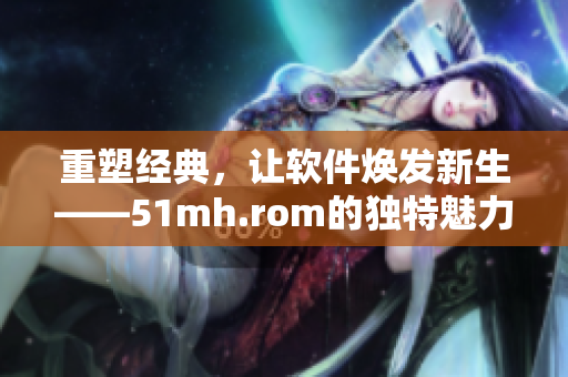 重塑經典，讓軟件煥發(fā)新生——51mh.rom的獨特魅力