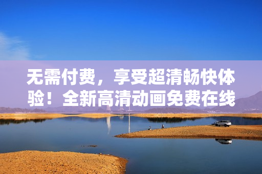 無需付費(fèi)，享受超清暢快體驗(yàn)！全新高清動畫免費(fèi)在線觀看，盡在您眼前！