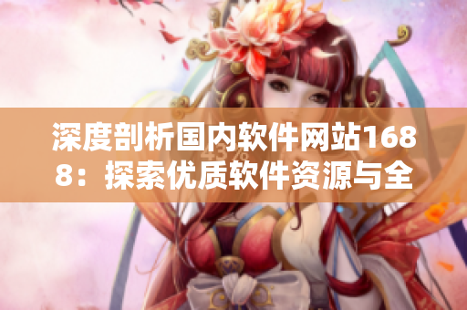深度剖析國(guó)內(nèi)軟件網(wǎng)站1688：探索優(yōu)質(zhì)軟件資源與全面軟件服務(wù)