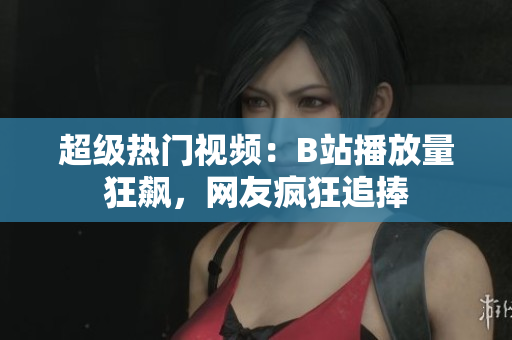 超級熱門視頻：B站播放量狂飆，網(wǎng)友瘋狂追捧