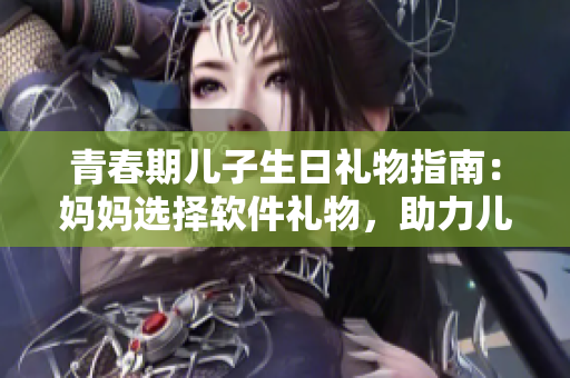 青春期兒子生日禮物指南：媽媽選擇軟件禮物，助力兒子發(fā)展創(chuàng)造力