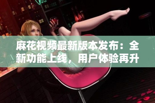 麻花視頻最新版本發(fā)布：全新功能上線，用戶體驗(yàn)再升級