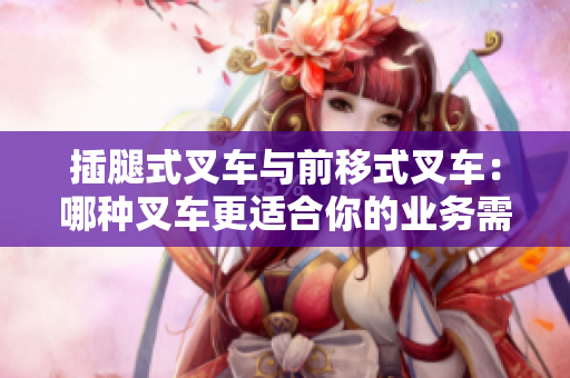 插腿式叉車與前移式叉車：哪種叉車更適合你的業(yè)務(wù)需求？