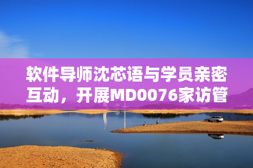 軟件導(dǎo)師沈芯語與學(xué)員親密互動(dòng)，開展MD0076家訪管理活動(dòng)