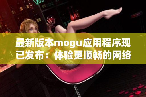 最新版本mogu應用程序現(xiàn)已發(fā)布：體驗更順暢的網(wǎng)絡軟件功能