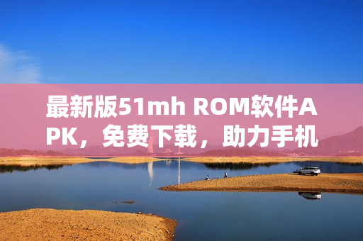 最新版51mh ROM軟件APK，免費(fèi)下載，助力手機(jī)刷機(jī)與升級(jí)