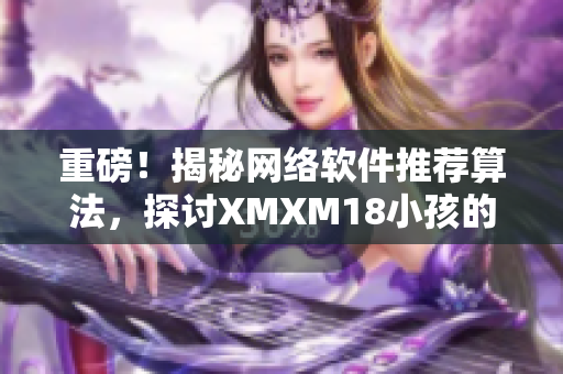 重磅！揭秘網(wǎng)絡(luò)軟件推薦算法，探討XMXM18小孩的應(yīng)用前景