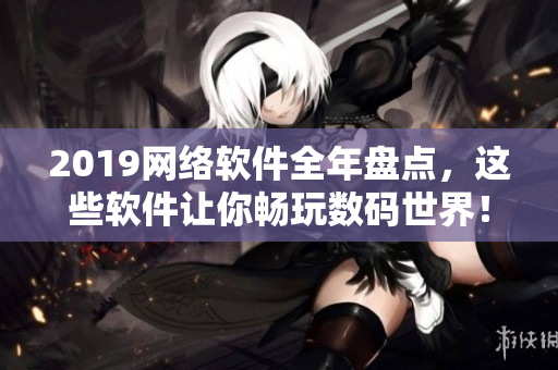 2019網(wǎng)絡(luò)軟件全年盤點，這些軟件讓你暢玩數(shù)碼世界！