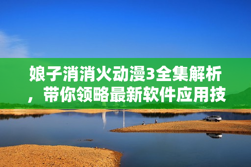 娘子消消火動(dòng)漫3全集解析，帶你領(lǐng)略最新軟件應(yīng)用技巧