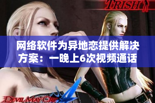 網(wǎng)絡(luò)軟件為異地戀提供解決方案：一晚上6次視頻通話(huà)，持之以恒8天