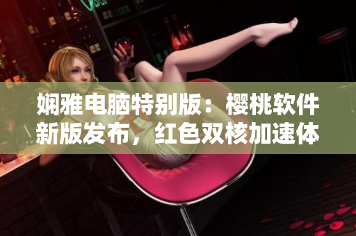 嫻雅電腦特別版：櫻桃軟件新版發(fā)布，紅色雙核加速體驗