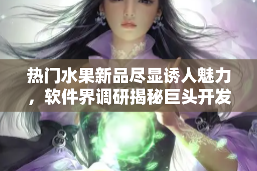 熱門水果新品盡顯誘人魅力，軟件界調(diào)研揭秘巨頭開發(fā)新創(chuàng)意方案