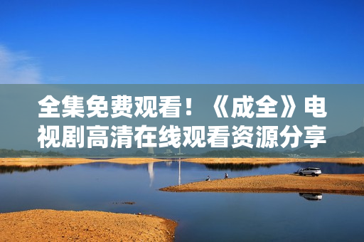 全集免費(fèi)觀看！《成全》電視劇高清在線觀看資源分享