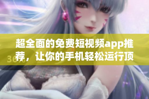 超全面的免費(fèi)短視頻app推薦，讓你的手機(jī)輕松運(yùn)行頂級(jí)軟件
