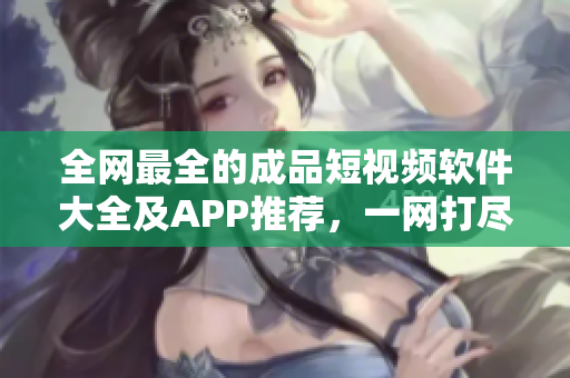 全網(wǎng)最全的成品短視頻軟件大全及APP推薦，一網(wǎng)打盡，值得收藏！