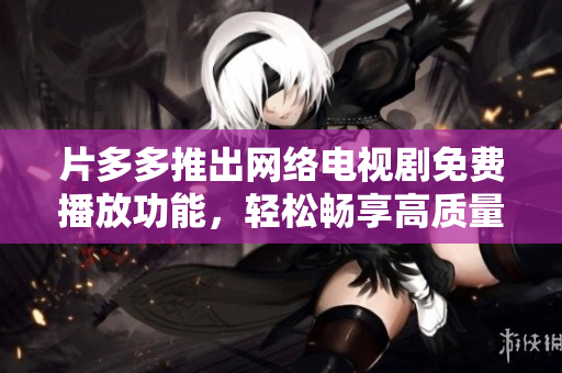 片多多推出網(wǎng)絡電視劇免費播放功能，輕松暢享高質(zhì)量收視體驗！