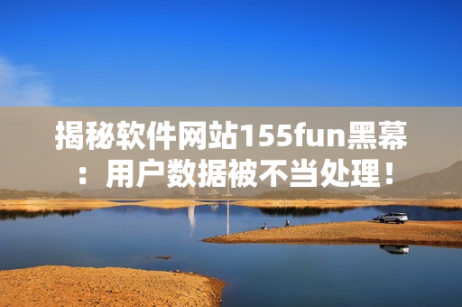 揭秘軟件網(wǎng)站155fun黑幕：用戶數(shù)據(jù)被不當(dāng)處理！