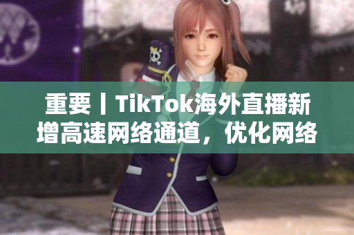 重要丨TikTok海外直播新增高速網(wǎng)絡(luò)通道，優(yōu)化網(wǎng)絡(luò)延遲和畫質(zhì)