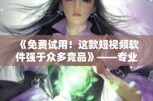 《免費試用！這款短視頻軟件強于眾多競品》——專業(yè)編輯推薦