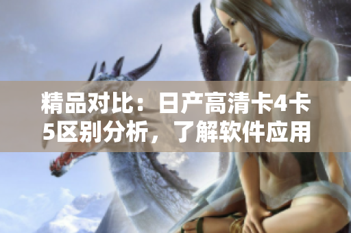 精品對(duì)比：日產(chǎn)高清卡4卡5區(qū)別分析，了解軟件應(yīng)用差異！