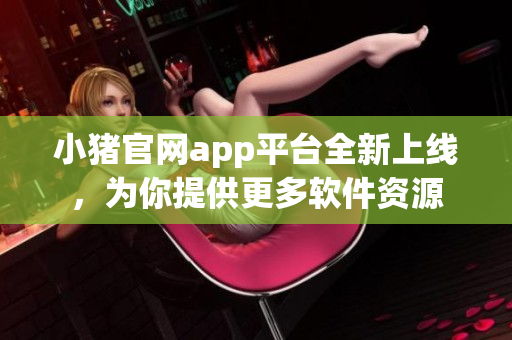 小豬官網(wǎng)app平臺全新上線，為你提供更多軟件資源
