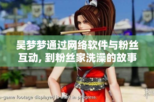 吳夢夢通過網(wǎng)絡軟件與粉絲互動, 到粉絲家洗澡的故事