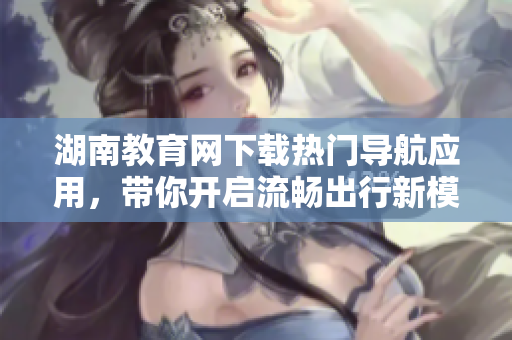 湖南教育網(wǎng)下載熱門導(dǎo)航應(yīng)用，帶你開啟流暢出行新模式！