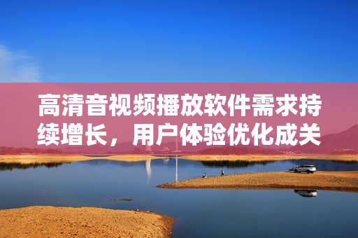 高清音視頻播放軟件需求持續(xù)增長，用戶體驗優(yōu)化成關鍵詞