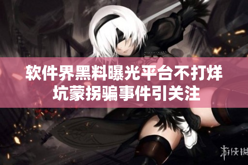 軟件界黑料曝光平臺不打烊 坑蒙拐騙事件引關(guān)注