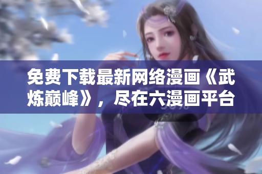 免費(fèi)下載最新網(wǎng)絡(luò)漫畫(huà)《武煉巔峰》，盡在六漫畫(huà)平臺(tái)，盡情暢享！