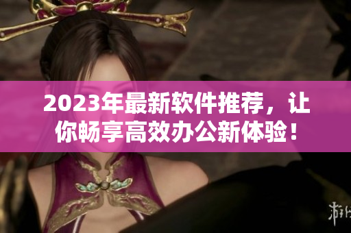 2023年最新軟件推薦，讓你暢享高效辦公新體驗(yàn)！