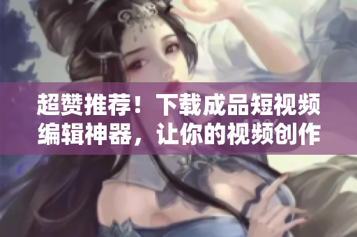 超贊推薦！下載成品短視頻編輯神器，讓你的視頻創(chuàng)作更得心應(yīng)手