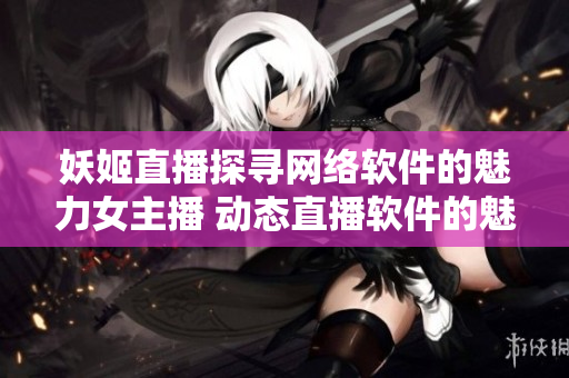 妖姬直播探尋網(wǎng)絡(luò)軟件的魅力女主播 動(dòng)態(tài)直播軟件的魅力女主播熱議