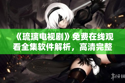 《琉璃電視劇》免費(fèi)在線觀看全集軟件解析，高清完整播放，應(yīng)用分享指南
