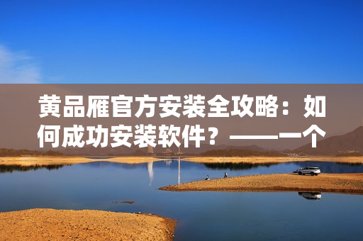黃品雁官方安裝全攻略：如何成功安裝軟件？——一個(gè)編輯的經(jīng)驗(yàn)分享