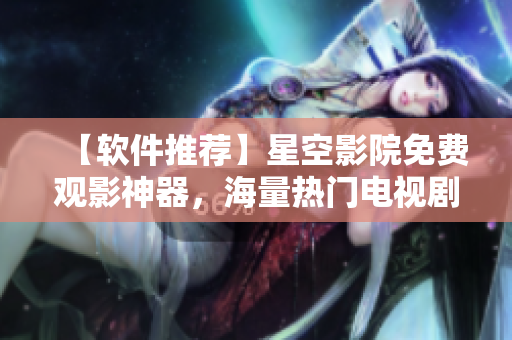 【軟件推薦】星空影院免費觀影神器，海量熱門電視劇電影應(yīng)有盡有