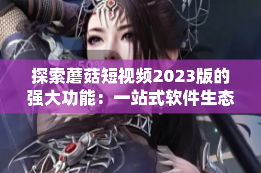探索蘑菇短視頻2023版的強大功能：一站式軟件生態(tài)系統(tǒng)，滿足用戶不同需求！