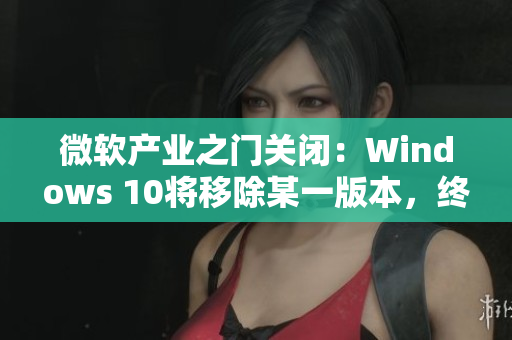 微軟產(chǎn)業(yè)之門關閉：Windows 10將移除某一版本，終結舊時代