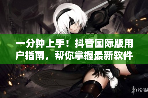 一分鐘上手！抖音國(guó)際版用戶指南，幫你掌握最新軟件特性