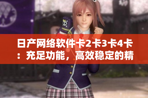 日產(chǎn)網(wǎng)絡(luò)軟件卡2卡3卡4卡：充足功能，高效穩(wěn)定的精品選擇